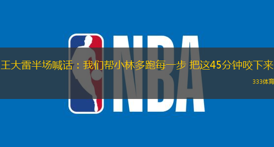 王大雷半場(chǎng)喊話：我們幫小林多跑每一步 把這45分鐘咬下來(lái)