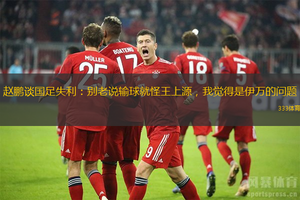 趙鵬談國足失利：別老說輸球就怪王上源，我覺得是伊萬的問題