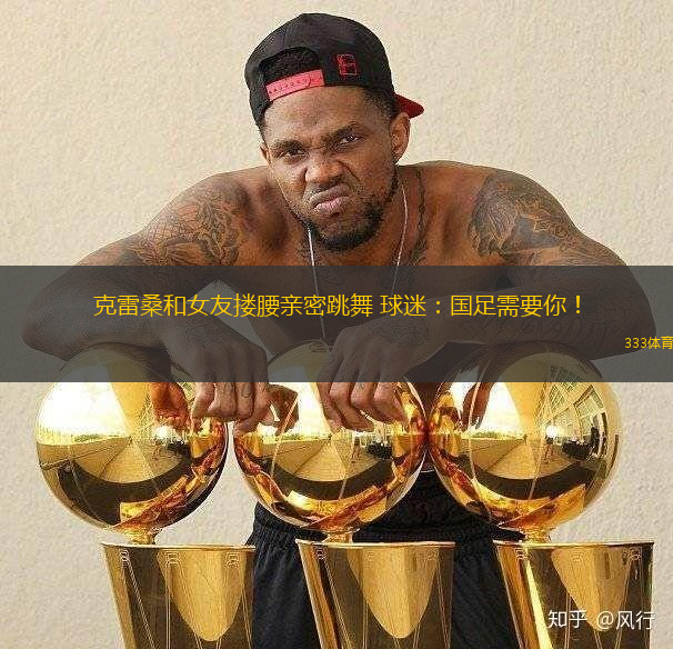 克雷桑和女友摟腰親密跳舞 球迷：國(guó)足需要你！